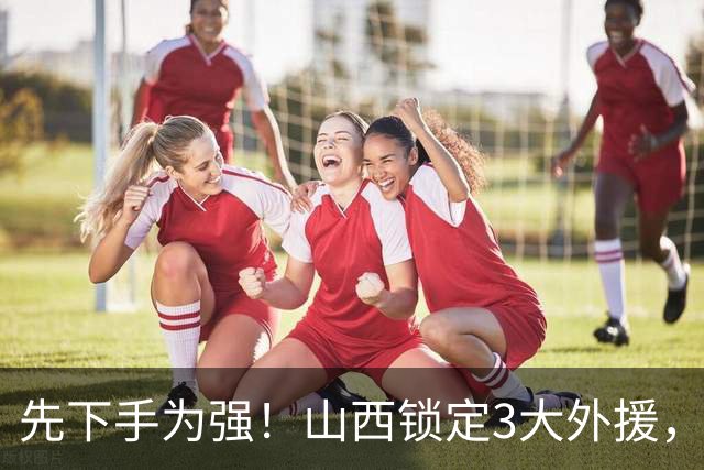 先下手为强！山西锁定3大外援，全联盟独一份，有望延续黑马奇迹